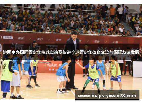 姚明主办国际青少年篮球友谊赛促进全球青少年体育交流与国际友谊发展