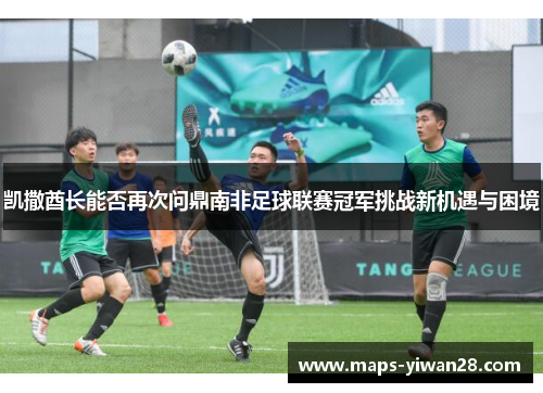 凯撒酋长能否再次问鼎南非足球联赛冠军挑战新机遇与困境