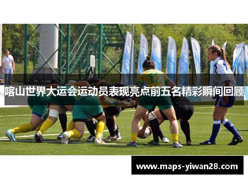 喀山世界大运会运动员表现亮点前五名精彩瞬间回顾