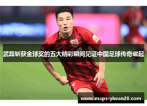 武磊斩获金球奖的五大精彩瞬间见证中国足球传奇崛起