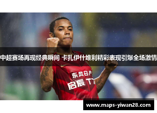 中超赛场再现经典瞬间 卡扎伊什维利精彩表现引爆全场激情