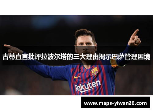 古蒂直言批评拉波尔塔的三大理由揭示巴萨管理困境