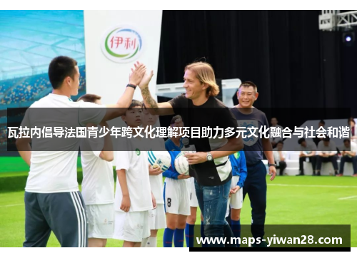瓦拉内倡导法国青少年跨文化理解项目助力多元文化融合与社会和谐