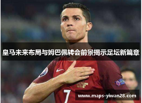 皇马未来布局与姆巴佩转会前景揭示足坛新篇章