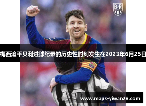 梅西追平贝利进球纪录的历史性时刻发生在2023年6月25日