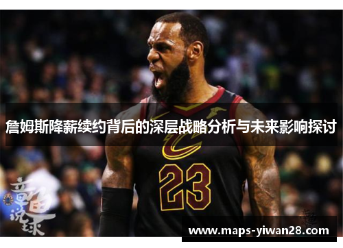 詹姆斯降薪续约背后的深层战略分析与未来影响探讨