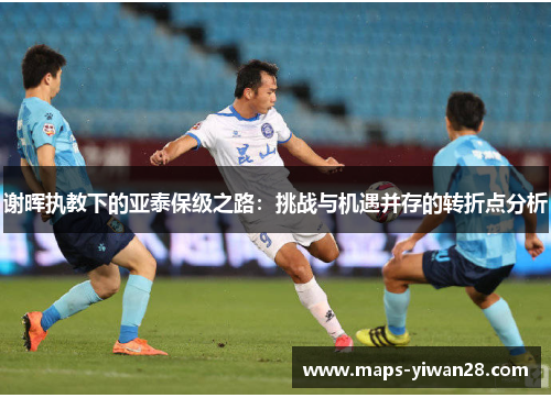 谢晖执教下的亚泰保级之路:挑战与机遇并存的转折点分析