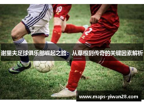 谢里夫足球俱乐部崛起之路:从草根到传奇的关键因素解析