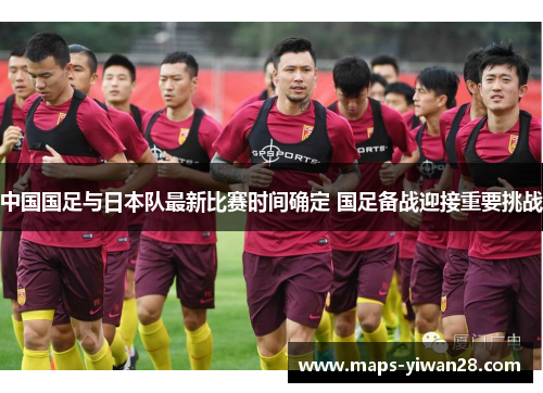 中国国足与日本队最新比赛时间确定 国足备战迎接重要挑战