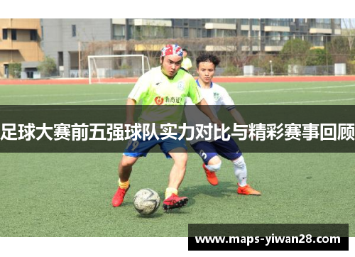 足球大赛前五强球队实力对比与精彩赛事回顾 足球大赛前五强球队实力对比与精彩赛事回顾