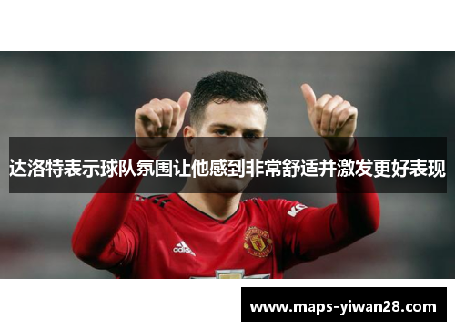 达洛特表示球队氛围让他感到非常舒适并激发更好表现 达洛特表示球队氛围让他感到非常舒适并激发更好表现