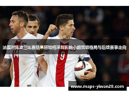 法国对阵波兰比赛结果将如何深刻影响小组晋级格局与后续赛事走向 法国对阵波兰比赛结果将如何深刻影响小组晋级格局与后续赛事走向