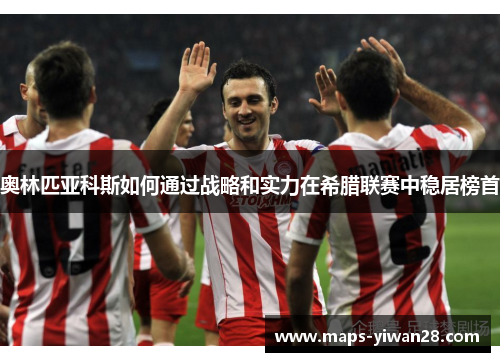 奥林匹亚科斯如何通过战略和实力在希腊联赛中稳居榜首