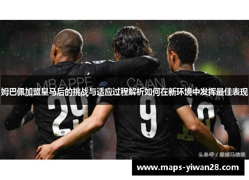 姆巴佩加盟皇马后的挑战与适应过程解析如何在新环境中发挥最佳表现